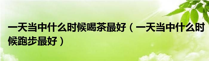 一天當中什么時候喝茶最好（一天當中什么時候跑步最好）