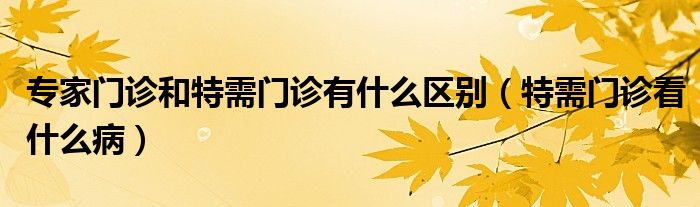 專家門診和特需門診有什么區(qū)別（特需門診看什么?。? /></span>
		<span id=