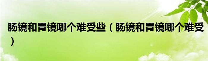 腸鏡和胃鏡哪個(gè)難受些（腸鏡和胃鏡哪個(gè)難受）