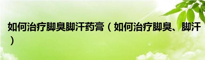 如何治療腳臭腳汗藥膏（如何治療腳臭、腳汗）