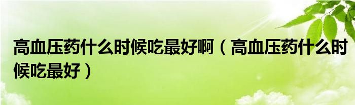 高血壓藥什么時(shí)候吃最好?。ǜ哐獕核幨裁磿r(shí)候吃最好）