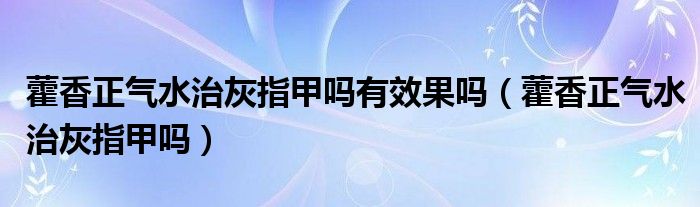 藿香正氣水治灰指甲嗎有效果嗎（藿香正氣水治灰指甲嗎）