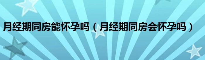 月經(jīng)期同房能懷孕嗎（月經(jīng)期同房會懷孕嗎）