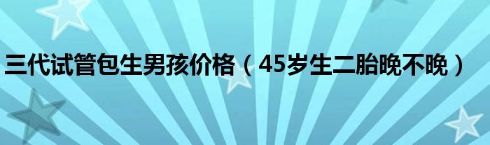 三代試管包生男孩價(jià)格（45歲生二胎晚不晚）