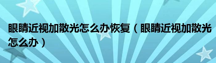 眼睛近視加散光怎么辦恢復（眼睛近視加散光怎么辦）