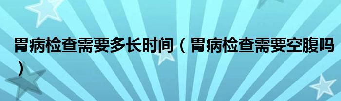 胃病檢查需要多長時(shí)間（胃病檢查需要空腹嗎）