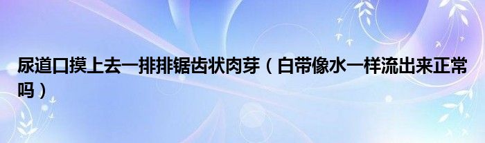 尿道口摸上去一排排鋸齒狀肉芽（白帶像水一樣流出來(lái)正常嗎）