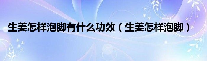 生姜怎樣泡腳有什么功效（生姜怎樣泡腳）