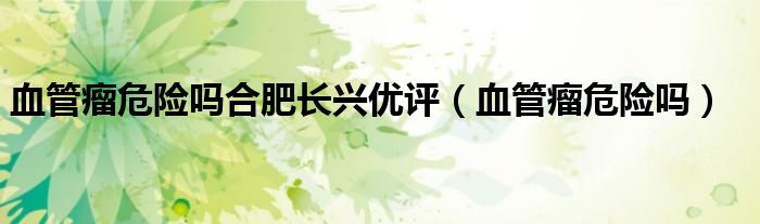 血管瘤危險(xiǎn)嗎合肥長(zhǎng)興優(yōu)評(píng)（血管瘤危險(xiǎn)嗎）