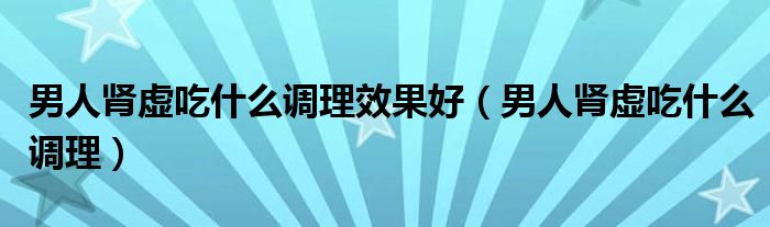 男人腎虛吃什么調理效果好（男人腎虛吃什么調理）