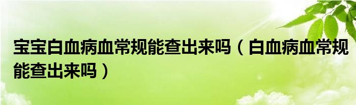 寶寶白血病血常規(guī)能查出來嗎（白血病血常規(guī)能查出來嗎）