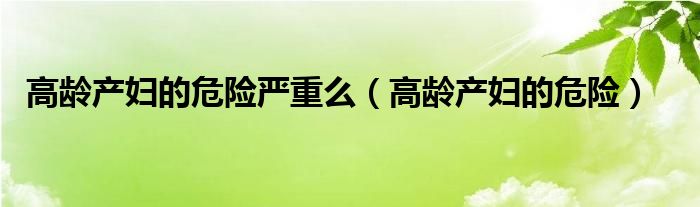 高齡產(chǎn)婦的危險嚴重么（高齡產(chǎn)婦的危險）