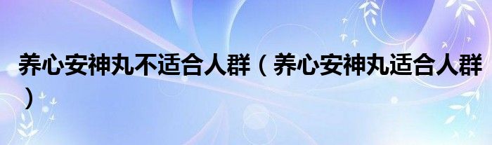 養(yǎng)心安神丸不適合人群（養(yǎng)心安神丸適合人群）