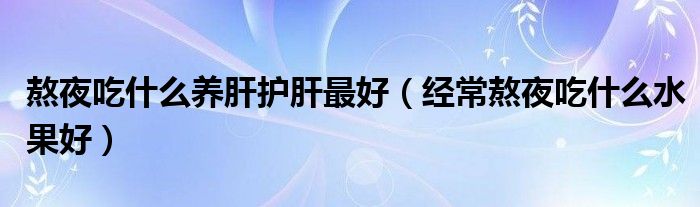 熬夜吃什么養(yǎng)肝護肝最好（經常熬夜吃什么水果好）