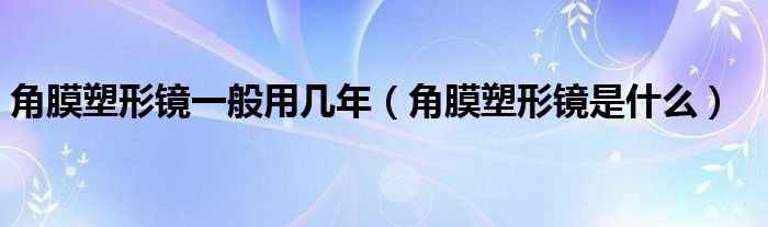 角膜塑形鏡一般用幾年（角膜塑形鏡是什么）