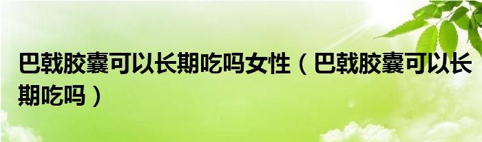 巴戟膠囊可以長期吃嗎女性（巴戟膠囊可以長期吃嗎）