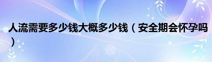 人流需要多少錢大概多少錢（安全期會懷孕嗎）