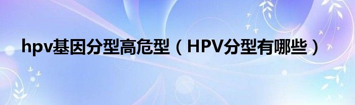 hpv基因分型高危型（HPV分型有哪些）