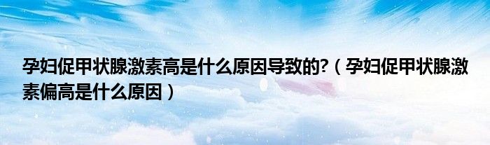 孕婦促甲狀腺激素高是什么原因?qū)е碌?（孕婦促甲狀腺激素偏高是什么原因）