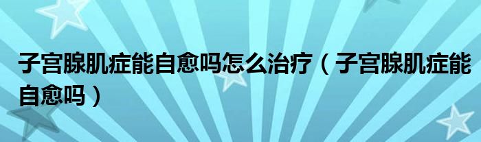 子宮腺肌癥能自愈嗎怎么治療（子宮腺肌癥能自愈嗎）