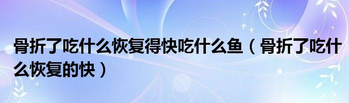 骨折了吃什么恢復(fù)得快吃什么魚(yú)（骨折了吃什么恢復(fù)的快）