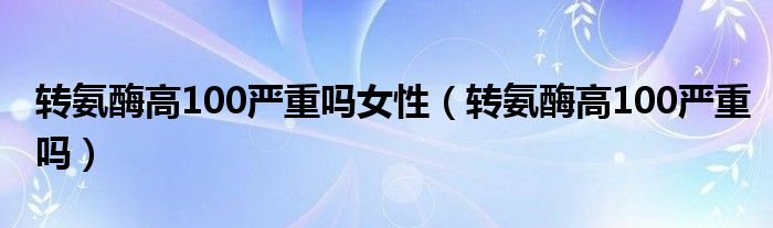 轉(zhuǎn)氨酶高100嚴(yán)重嗎女性（轉(zhuǎn)氨酶高100嚴(yán)重嗎）