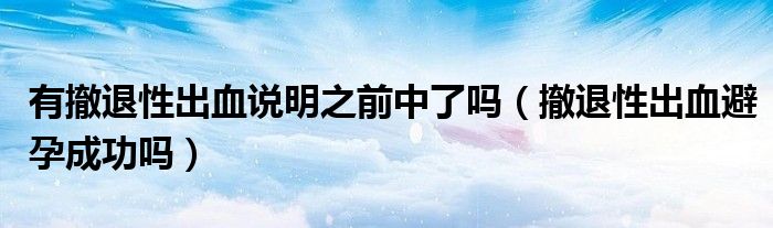 有撤退性出血說(shuō)明之前中了嗎（撤退性出血避孕成功嗎）