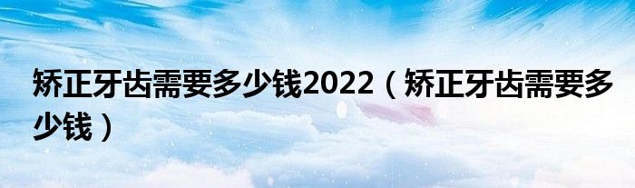 矯正牙齒需要多少錢2022（矯正牙齒需要多少錢）