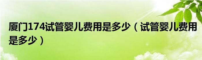 廈門174試管嬰兒費(fèi)用是多少（試管嬰兒費(fèi)用是多少）