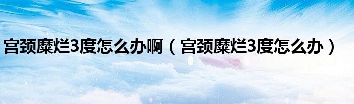 宮頸糜爛3度怎么辦?。▽m頸糜爛3度怎么辦）