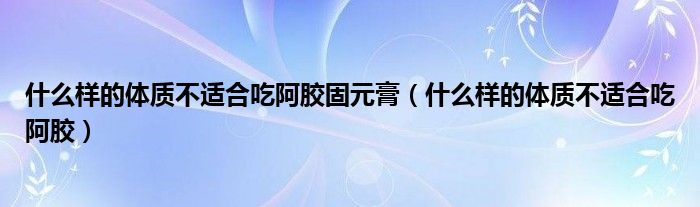 什么樣的體質(zhì)不適合吃阿膠固元膏（什么樣的體質(zhì)不適合吃阿膠）