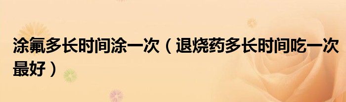 涂氟多長時間涂一次（退燒藥多長時間吃一次最好）