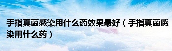 手指真菌感染用什么藥效果最好（手指真菌感染用什么藥）