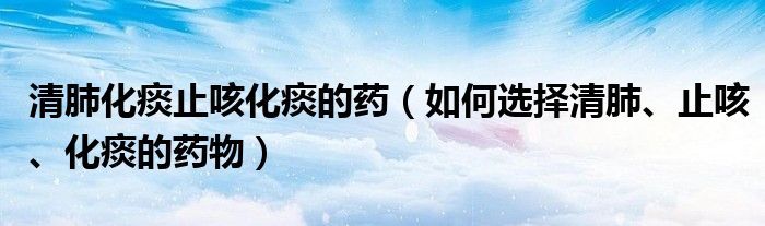 清肺化痰止咳化痰的藥（如何選擇清肺、止咳、化痰的藥物）