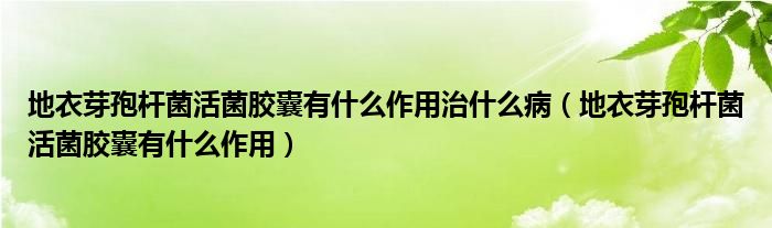 地衣芽孢桿菌活菌膠囊有什么作用治什么病（地衣芽孢桿菌活菌膠囊有什么作用）