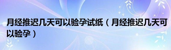 月經推遲幾天可以驗孕試紙（月經推遲幾天可以驗孕）