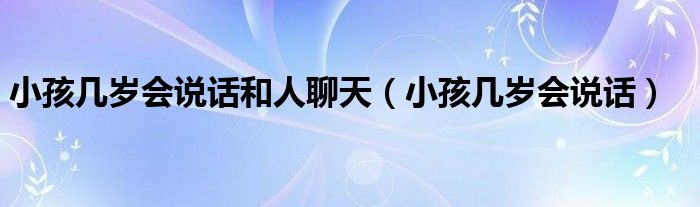 小孩幾歲會(huì)說(shuō)話(huà)和人聊天（小孩幾歲會(huì)說(shuō)話(huà)）