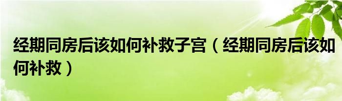 經(jīng)期同房后該如何補(bǔ)救子宮（經(jīng)期同房后該如何補(bǔ)救）