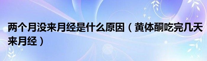 兩個(gè)月沒來月經(jīng)是什么原因（黃體酮吃完幾天來月經(jīng)）