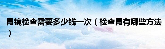 胃鏡檢查需要多少錢一次（檢查胃有哪些方法）