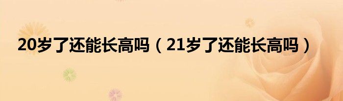 20歲了還能長(zhǎng)高嗎（21歲了還能長(zhǎng)高嗎）