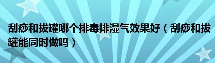 刮痧和拔罐哪個排毒排濕氣效果好（刮痧和拔罐能同時(shí)做嗎）