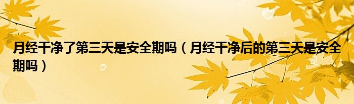 月經(jīng)干凈了第三天是安全期嗎（月經(jīng)干凈后的第三天是安全期嗎）