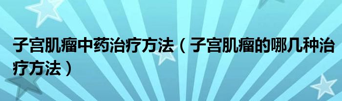 子宮肌瘤中藥治療方法（子宮肌瘤的哪幾種治療方法）