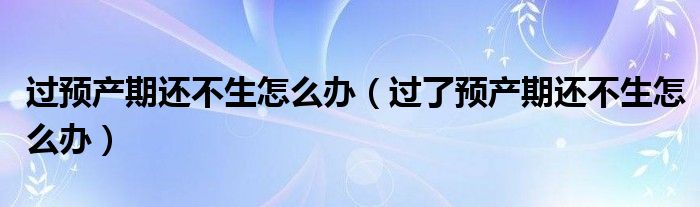 過預產(chǎn)期還不生怎么辦（過了預產(chǎn)期還不生怎么辦）