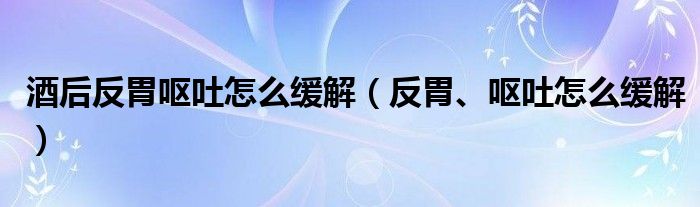 酒后反胃嘔吐怎么緩解（反胃、嘔吐怎么緩解）