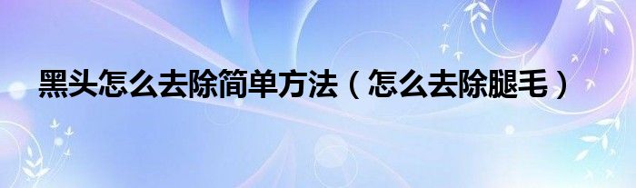 黑頭怎么去除簡單方法（怎么去除腿毛）