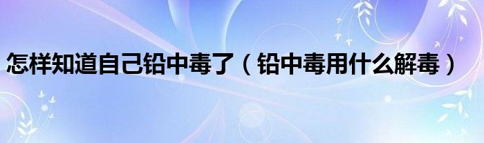 怎樣知道自己鉛中毒了（鉛中毒用什么解毒）