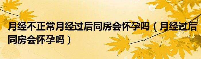 月經(jīng)不正常月經(jīng)過(guò)后同房會(huì)懷孕嗎（月經(jīng)過(guò)后同房會(huì)懷孕嗎）