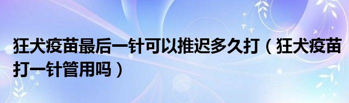 狂犬疫苗最后一針可以推遲多久打（狂犬疫苗打一針管用嗎）